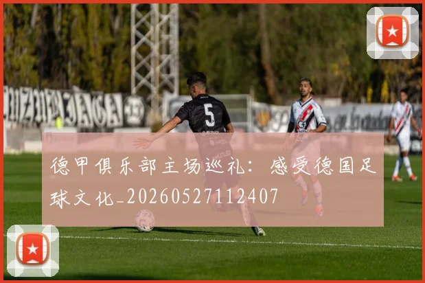 德甲俱乐部主场巡礼:感受德国足球文化_20260527112407
