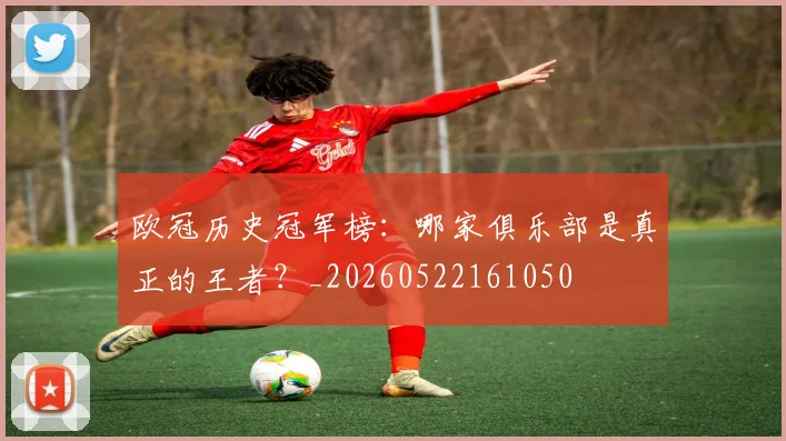 欧冠历史冠军榜：哪家俱乐部是真正的王者？_20260522161050