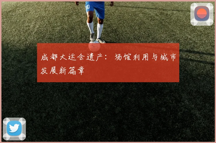 成都大运会遗产:场馆利用与城市发展新篇章