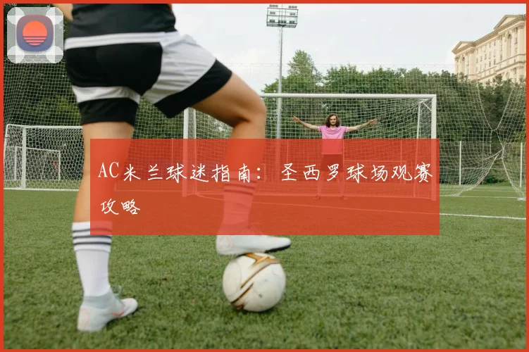 AC米兰球迷指南:圣西罗球场观赛攻略